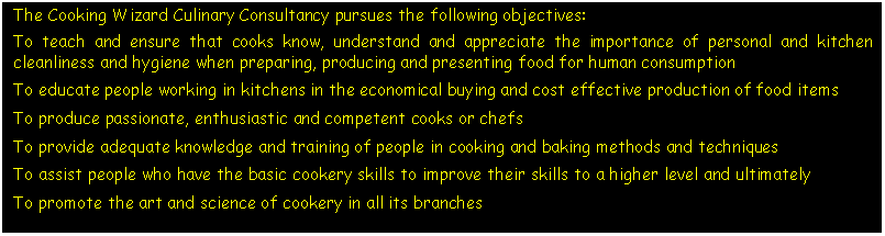 Text Box: The Cooking Wizard Culinary Consultancy pursues the following objectives:To teach and ensure that cooks know, understand and appreciate the importance of personal and kitchen cleanliness and hygiene when preparing, producing and presenting food for human consumptionTo educate people working in kitchens in the economical buying and cost effective production of food itemsTo produce passionate, enthusiastic and competent cooks or chefsTo provide adequate knowledge and training of people in cooking and baking methods and techniquesTo assist people who have the basic cookery skills to improve their skills to a higher level and ultimatelyTo promote the art and science of cookery in all its branches